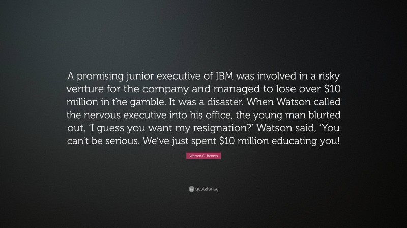 Warren G. Bennis Quote: “A promising junior executive of IBM was involved in a risky venture for the company and managed to lose over $10 million in the gamble. It was a disaster. When Watson called the nervous executive into his office, the young man blurted out, ‘I guess you want my resignation?’ Watson said, ‘You can’t be serious. We’ve just spent $10 million educating you!”