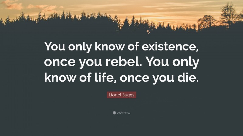Lionel Suggs Quote: “You only know of existence, once you rebel. You only know of life, once you die.”