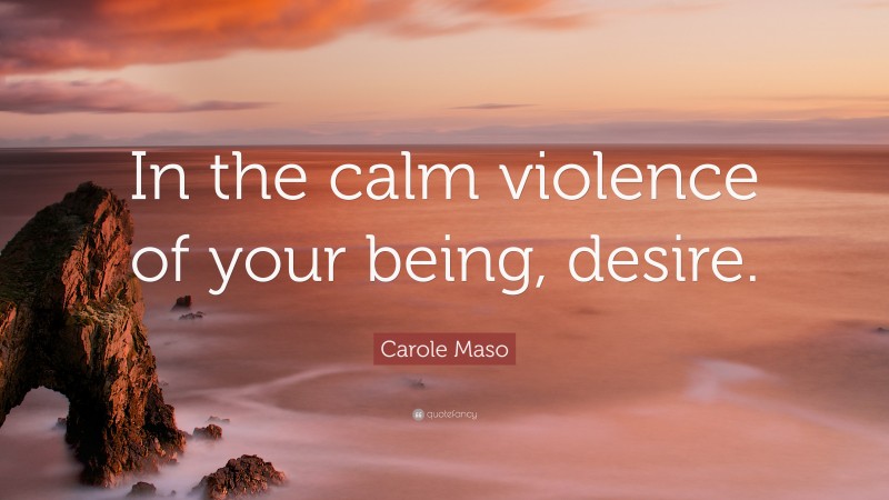 Carole Maso Quote: “In the calm violence of your being, desire.”