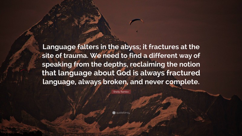 Shelly Rambo Quote: “Language falters in the abyss; it fractures at the site of trauma. We need to find a different way of speaking from the depths, reclaiming the notion that language about God is always fractured language, always broken, and never complete.”