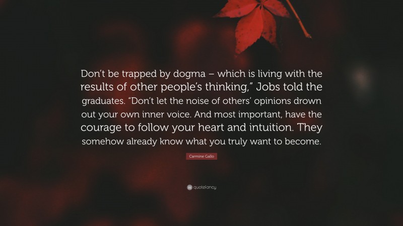 Carmine Gallo Quote: “Don’t be trapped by dogma – which is living with the results of other people’s thinking,” Jobs told the graduates. “Don’t let the noise of others’ opinions drown out your own inner voice. And most important, have the courage to follow your heart and intuition. They somehow already know what you truly want to become.”