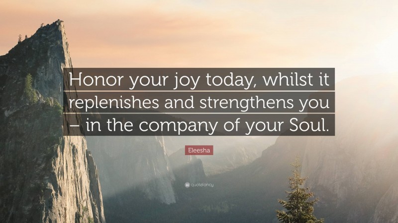 Eleesha Quote: “Honor your joy today, whilst it replenishes and strengthens you – in the company of your Soul.”