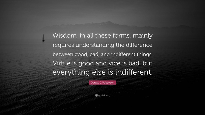 Donald J. Robertson Quote: “Wisdom, in all these forms, mainly requires understanding the difference between good, bad, and indifferent things. Virtue is good and vice is bad, but everything else is indifferent.”