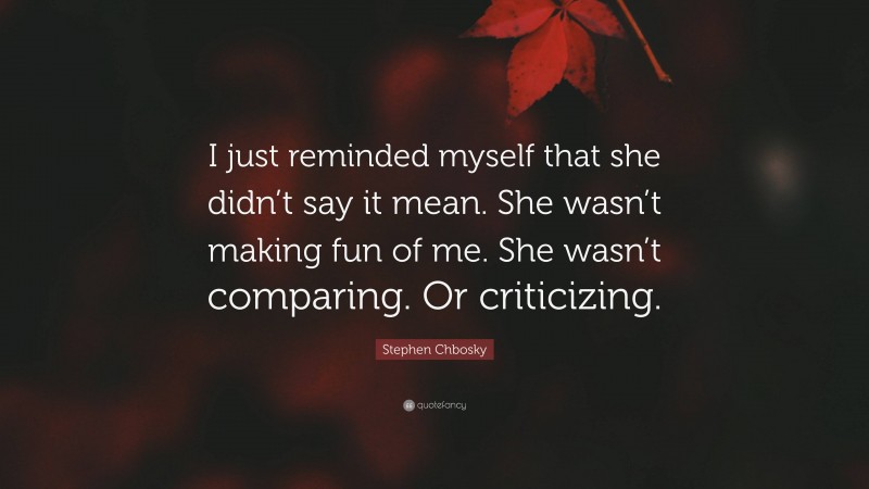 Stephen Chbosky Quote: “I just reminded myself that she didn’t say it mean. She wasn’t making fun of me. She wasn’t comparing. Or criticizing.”