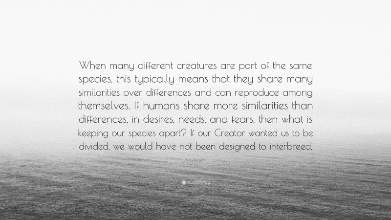 Suzy Kassem Quote: “When many different creatures are part of the same species, this typically means that they share many similarities over differences and can reproduce among themselves. If humans share more similarities than differences, in desires, needs, and fears, then what is keeping our species apart? If our Creator wanted us to be divided, we would have not been designed to interbreed.”