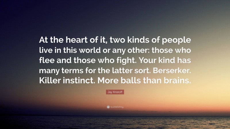Jay Kristoff Quote: “At the heart of it, two kinds of people live in this world or any other: those who flee and those who fight. Your kind has many terms for the latter sort. Berserker. Killer instinct. More balls than brains.”