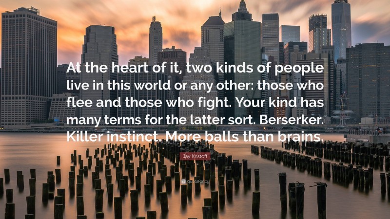 Jay Kristoff Quote: “At the heart of it, two kinds of people live in this world or any other: those who flee and those who fight. Your kind has many terms for the latter sort. Berserker. Killer instinct. More balls than brains.”