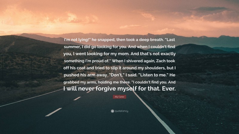 Ally Carter Quote: “I’m not lying!” he snapped, then took a deep breath. “Last summer, I did go looking for you. And when I couldn’t find you, I went looking for my mom. And that’s not exactly something I’m proud of.” When I shivered again, Zach took off his coat and tried to slip it around my shoulders, but I pushed his arm away. “Don’t,” I said. “Listen to me.” He grabbed my arms, holding me there. “I couldn’t find you. And I will never forgive myself for that. Ever.”