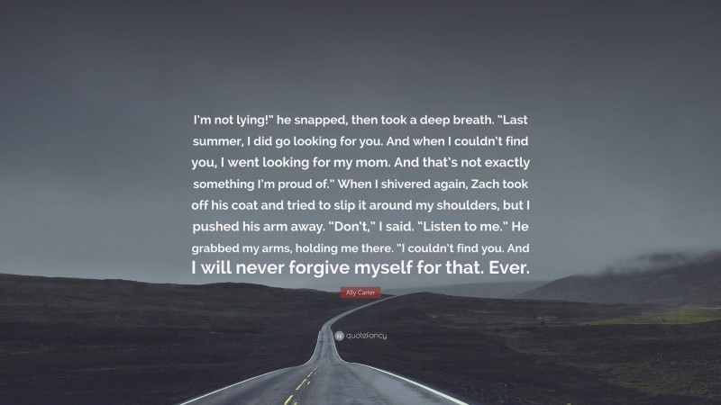 Ally Carter Quote: “I’m not lying!” he snapped, then took a deep breath. “Last summer, I did go looking for you. And when I couldn’t find you, I went looking for my mom. And that’s not exactly something I’m proud of.” When I shivered again, Zach took off his coat and tried to slip it around my shoulders, but I pushed his arm away. “Don’t,” I said. “Listen to me.” He grabbed my arms, holding me there. “I couldn’t find you. And I will never forgive myself for that. Ever.”