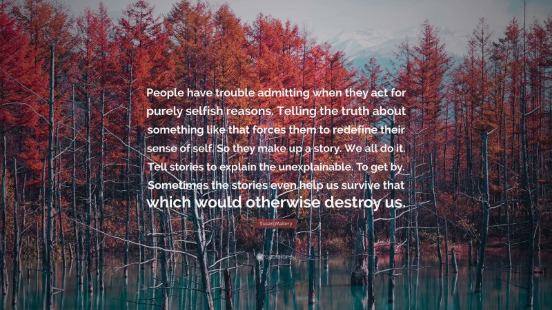 Susan Mallery Quote: “People have trouble admitting when they act for purely selfish reasons. Telling the truth about something like that forces them to redefine their sense of self. So they make up a story. We all do it. Tell stories to explain the unexplainable. To get by. Sometimes the stories even help us survive that which would otherwise destroy us.”