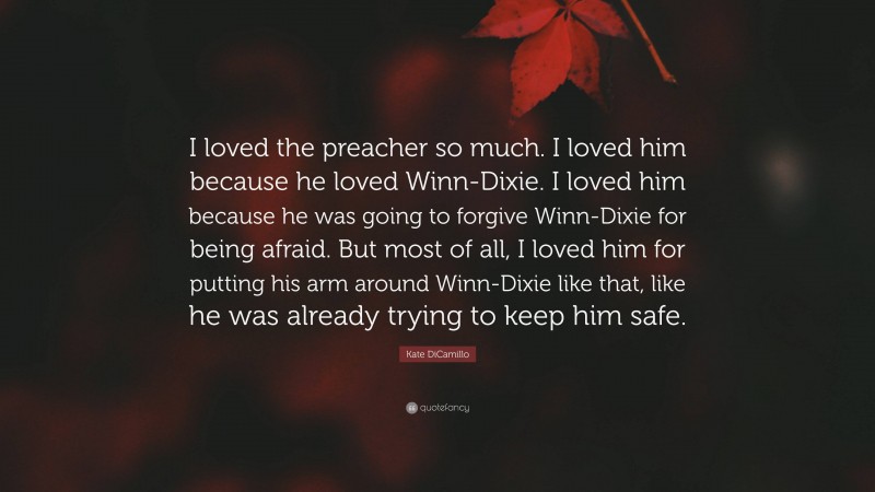 Kate DiCamillo Quote: “I loved the preacher so much. I loved him because he loved Winn-Dixie. I loved him because he was going to forgive Winn-Dixie for being afraid. But most of all, I loved him for putting his arm around Winn-Dixie like that, like he was already trying to keep him safe.”
