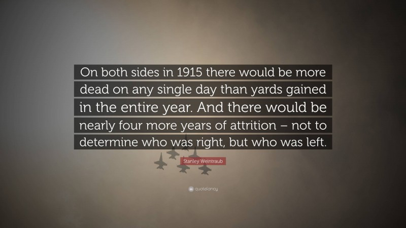 Stanley Weintraub Quote: “On both sides in 1915 there would be more dead on any single day than yards gained in the entire year. And there would be nearly four more years of attrition – not to determine who was right, but who was left.”