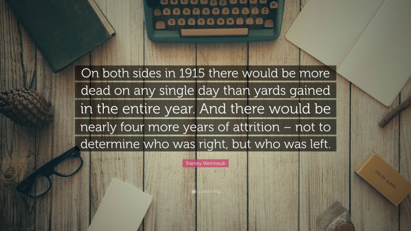 Stanley Weintraub Quote: “On both sides in 1915 there would be more dead on any single day than yards gained in the entire year. And there would be nearly four more years of attrition – not to determine who was right, but who was left.”