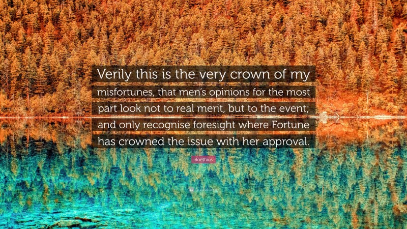 Boethius Quote: “Verily this is the very crown of my misfortunes, that men’s opinions for the most part look not to real merit, but to the event; and only recognise foresight where Fortune has crowned the issue with her approval.”