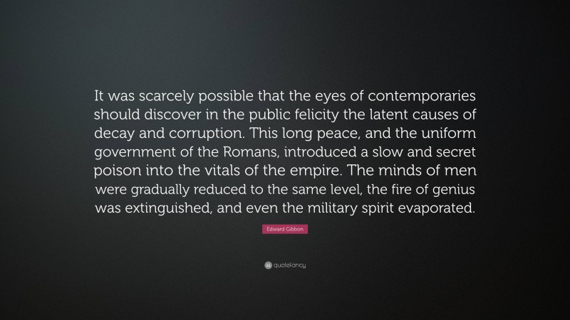 Edward Gibbon Quote: “It was scarcely possible that the eyes of contemporaries should discover in the public felicity the latent causes of decay and corruption. This long peace, and the uniform government of the Romans, introduced a slow and secret poison into the vitals of the empire. The minds of men were gradually reduced to the same level, the fire of genius was extinguished, and even the military spirit evaporated.”
