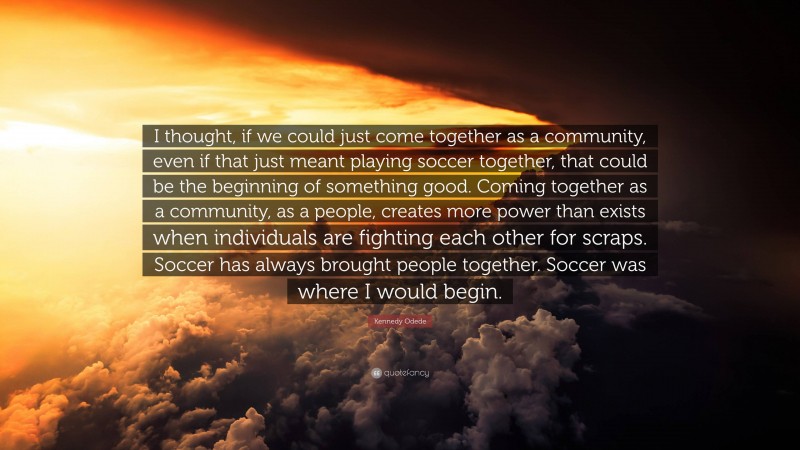Kennedy Odede Quote: “I thought, if we could just come together as a community, even if that just meant playing soccer together, that could be the beginning of something good. Coming together as a community, as a people, creates more power than exists when individuals are fighting each other for scraps. Soccer has always brought people together. Soccer was where I would begin.”