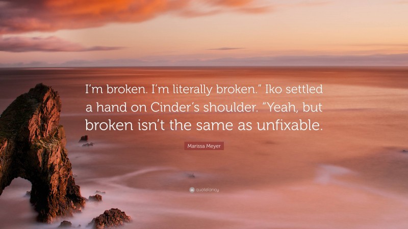 Marissa Meyer Quote: “I’m broken. I’m literally broken.” Iko settled a hand on Cinder’s shoulder. “Yeah, but broken isn’t the same as unfixable.”