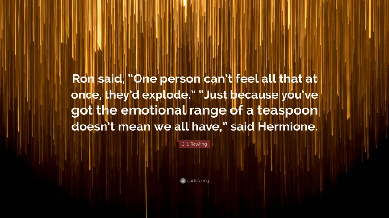 J.K. Rowling Quote: “Ron said, “One person can’t feel all that at once, they’d explode.” “Just because you’ve got the emotional range of a teaspoon doesn’t mean we all have,” said Hermione.”