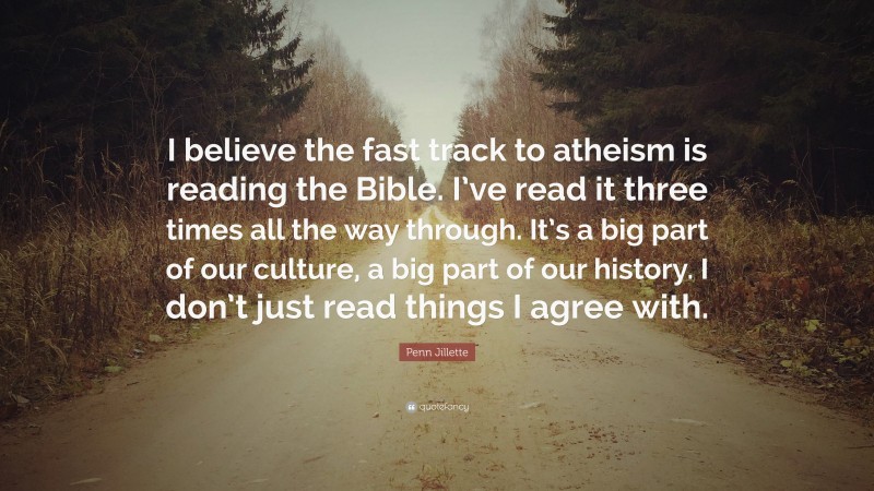 Penn Jillette Quote: “I believe the fast track to atheism is reading the Bible. I’ve read it three times all the way through. It’s a big part of our culture, a big part of our history. I don’t just read things I agree with.”