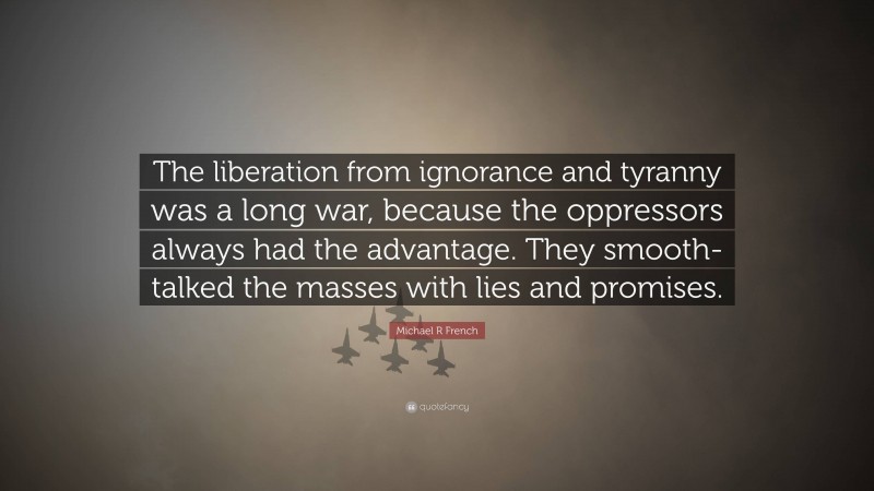 Michael R French Quote: “The liberation from ignorance and tyranny was a long war, because the oppressors always had the advantage. They smooth-talked the masses with lies and promises.”