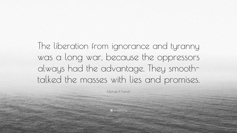 Michael R French Quote: “The liberation from ignorance and tyranny was a long war, because the oppressors always had the advantage. They smooth-talked the masses with lies and promises.”