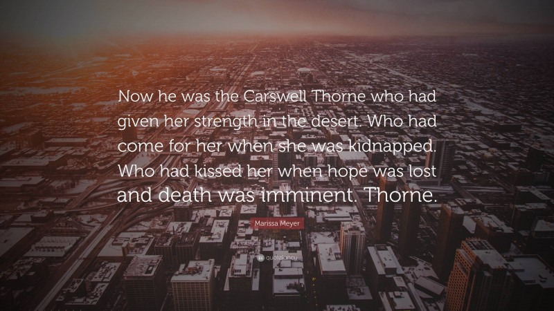 Marissa Meyer Quote: “Now he was the Carswell Thorne who had given her strength in the desert. Who had come for her when she was kidnapped. Who had kissed her when hope was lost and death was imminent. Thorne.”