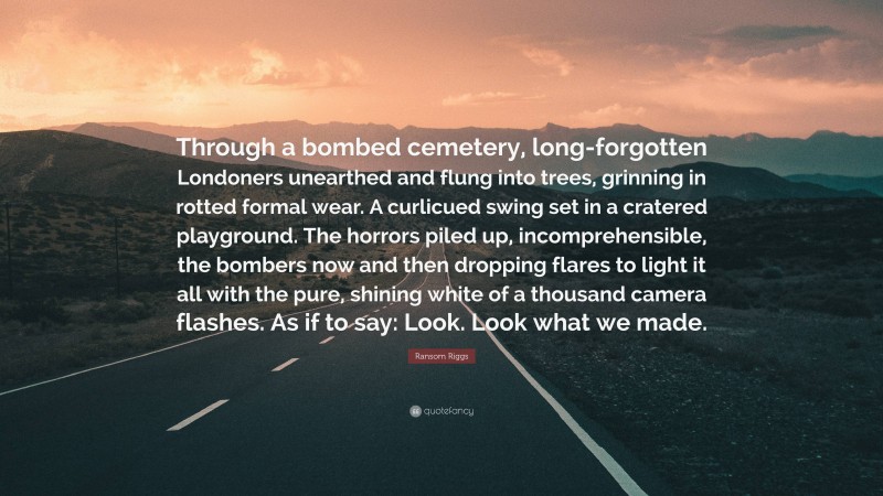 Ransom Riggs Quote: “Through a bombed cemetery, long-forgotten Londoners unearthed and flung into trees, grinning in rotted formal wear. A curlicued swing set in a cratered playground. The horrors piled up, incomprehensible, the bombers now and then dropping flares to light it all with the pure, shining white of a thousand camera flashes. As if to say: Look. Look what we made.”