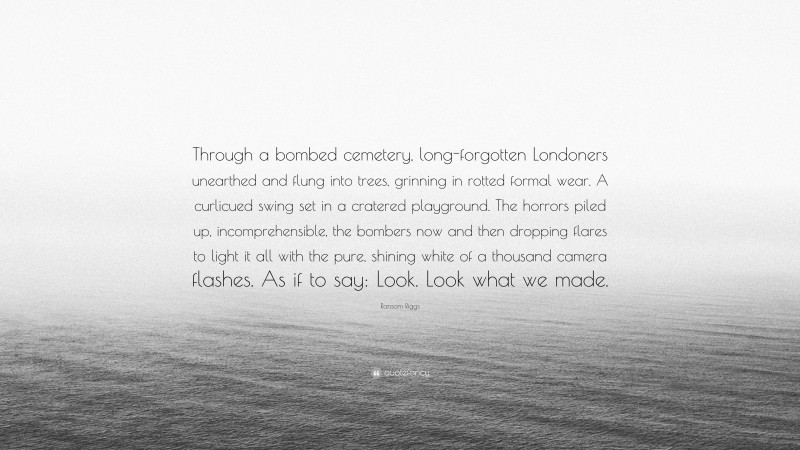 Ransom Riggs Quote: “Through a bombed cemetery, long-forgotten Londoners unearthed and flung into trees, grinning in rotted formal wear. A curlicued swing set in a cratered playground. The horrors piled up, incomprehensible, the bombers now and then dropping flares to light it all with the pure, shining white of a thousand camera flashes. As if to say: Look. Look what we made.”