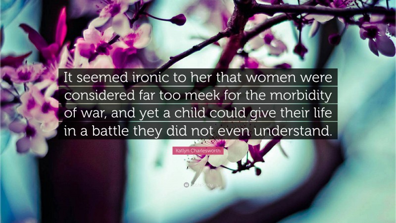 Katlyn Charlesworth Quote: “It seemed ironic to her that women were considered far too meek for the morbidity of war, and yet a child could give their life in a battle they did not even understand.”