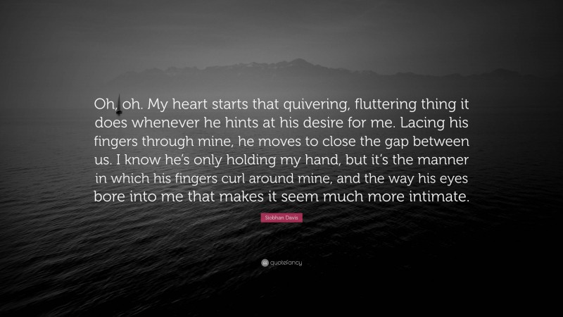 Siobhan Davis Quote: “Oh, oh. My heart starts that quivering, fluttering thing it does whenever he hints at his desire for me. Lacing his fingers through mine, he moves to close the gap between us. I know he’s only holding my hand, but it’s the manner in which his fingers curl around mine, and the way his eyes bore into me that makes it seem much more intimate.”