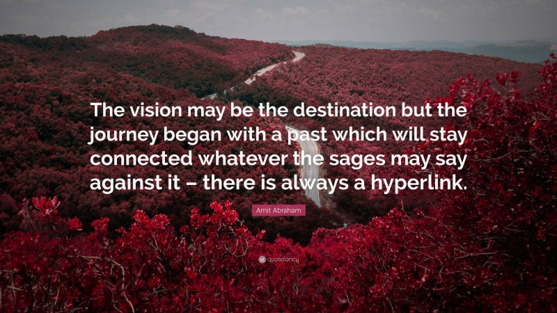 Amit Abraham Quote: “The vision may be the destination but the journey began with a past which will stay connected whatever the sages may say against it – there is always a hyperlink.”