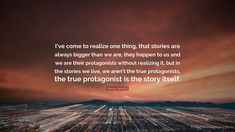 Antonio Tabucchi Quote: “I’ve come to realize one thing, that stories are always bigger than we are, they happen to us and we are their protagonists without realizing it, but in the stories we live, we aren’t the true protagonists, the true protagonist is the story itself.”