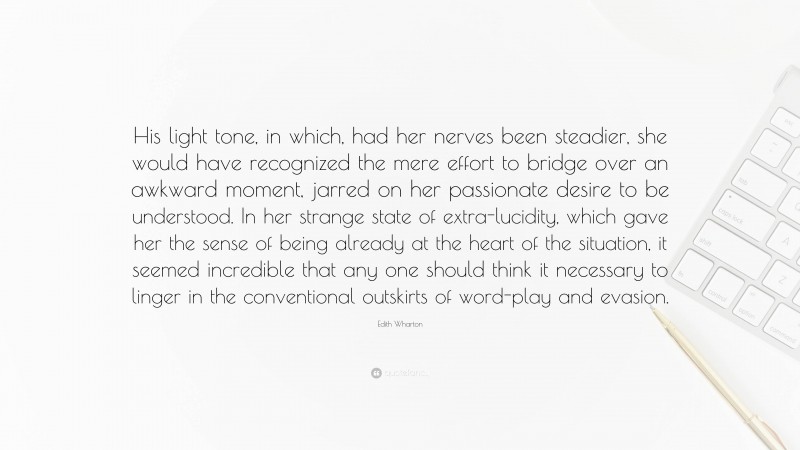 Edith Wharton Quote: “His light tone, in which, had her nerves been steadier, she would have recognized the mere effort to bridge over an awkward moment, jarred on her passionate desire to be understood. In her strange state of extra-lucidity, which gave her the sense of being already at the heart of the situation, it seemed incredible that any one should think it necessary to linger in the conventional outskirts of word-play and evasion.”