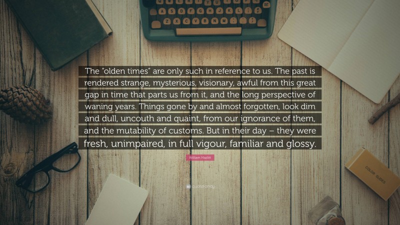 William Hazlitt Quote: “The “olden times” are only such in reference to us. The past is rendered strange, mysterious, visionary, awful from this great gap in time that parts us from it, and the long perspective of waning years. Things gone by and almost forgotten, look dim and dull, uncouth and quaint, from our ignorance of them, and the mutability of customs. But in their day – they were fresh, unimpaired, in full vigour, familiar and glossy.”