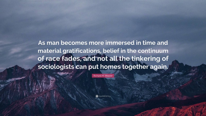 Richard M. Weaver Quote: “As man becomes more immersed in time and material gratifications, belief in the continuum of race fades, and not all the tinkering of sociologists can put homes together again.”