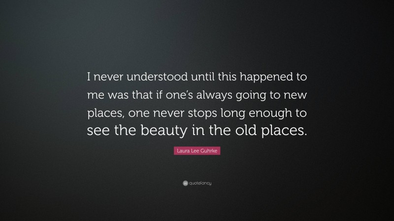 Laura Lee Guhrke Quote: “I never understood until this happened to me was that if one’s always going to new places, one never stops long enough to see the beauty in the old places.”