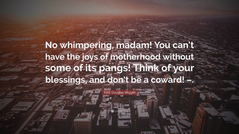 Kate Douglas Wiggin Quote: “No whimpering, madam! You can’t have the joys of motherhood without some of its pangs! Think of your blessings, and don’t be a coward! –.”