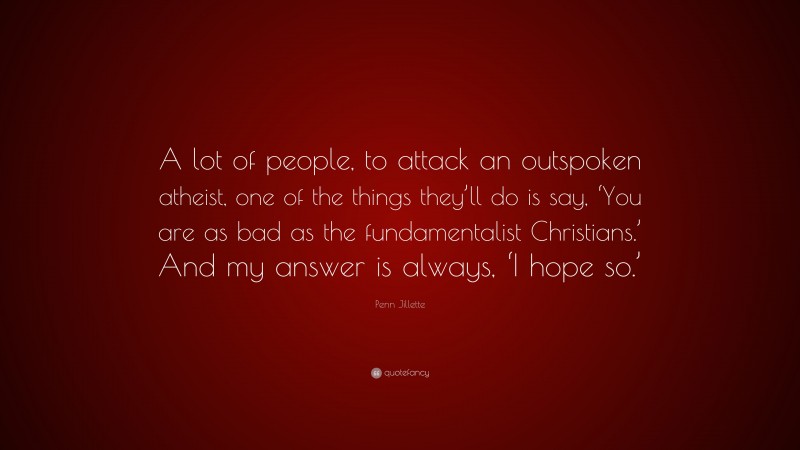 Penn Jillette Quote: “A lot of people, to attack an outspoken atheist, one of the things they’ll do is say, ‘You are as bad as the fundamentalist Christians.’ And my answer is always, ‘I hope so.’”