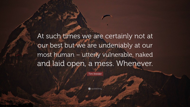 Tim Kreider Quote: “At such times we are certainly not at our best but we are undeniably at our most human – utterly vulnerable, naked and laid open, a mess. Whenever.”