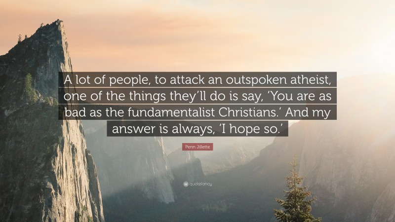 Penn Jillette Quote: “A lot of people, to attack an outspoken atheist, one of the things they’ll do is say, ‘You are as bad as the fundamentalist Christians.’ And my answer is always, ‘I hope so.’”