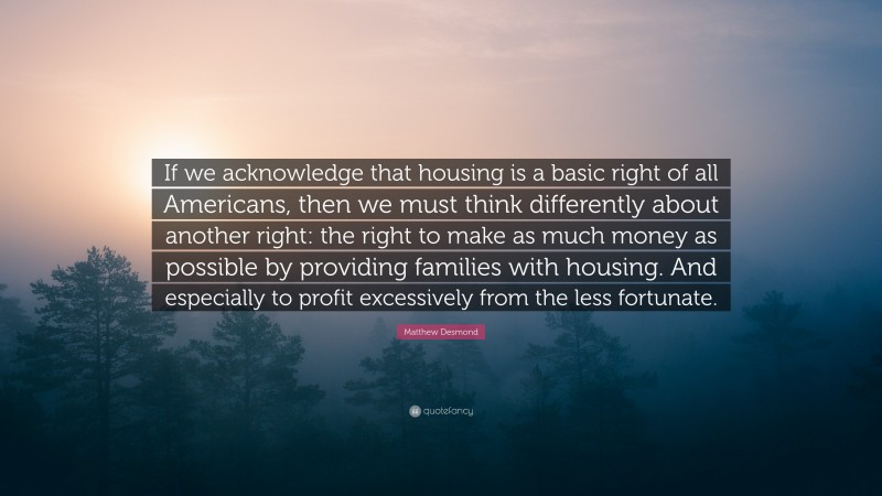Matthew Desmond Quote: “If we acknowledge that housing is a basic right of all Americans, then we must think differently about another right: the right to make as much money as possible by providing families with housing. And especially to profit excessively from the less fortunate.”
