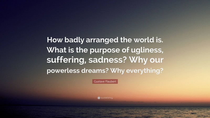 Gustave Flaubert Quote: “How badly arranged the world is. What is the purpose of ugliness, suffering, sadness? Why our powerless dreams? Why everything?”