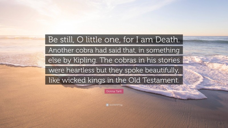 Donna Tartt Quote: “Be still, O little one, for I am Death. Another cobra had said that, in something else by Kipling. The cobras in his stories were heartless but they spoke beautifully, like wicked kings in the Old Testament.”
