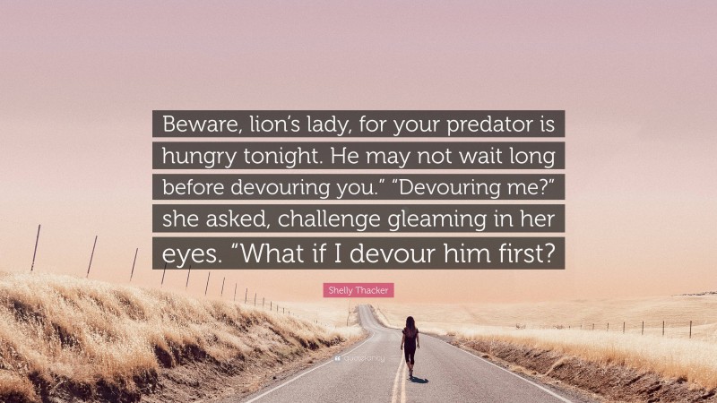 Shelly Thacker Quote: “Beware, lion’s lady, for your predator is hungry tonight. He may not wait long before devouring you.” “Devouring me?” she asked, challenge gleaming in her eyes. “What if I devour him first?”