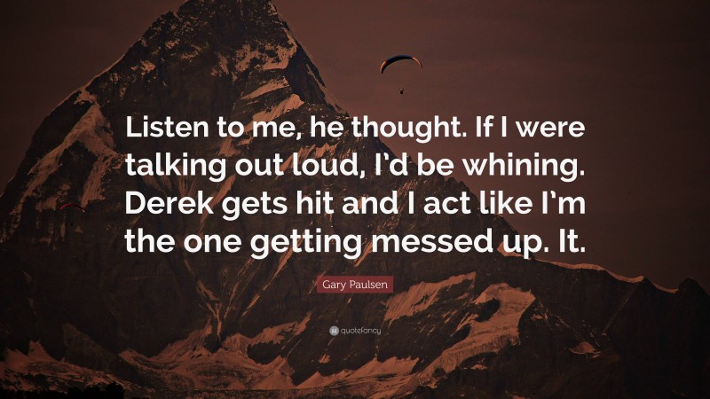 Gary Paulsen Quote: “Listen to me, he thought. If I were talking out loud, I’d be whining. Derek gets hit and I act like I’m the one getting messed up. It.”