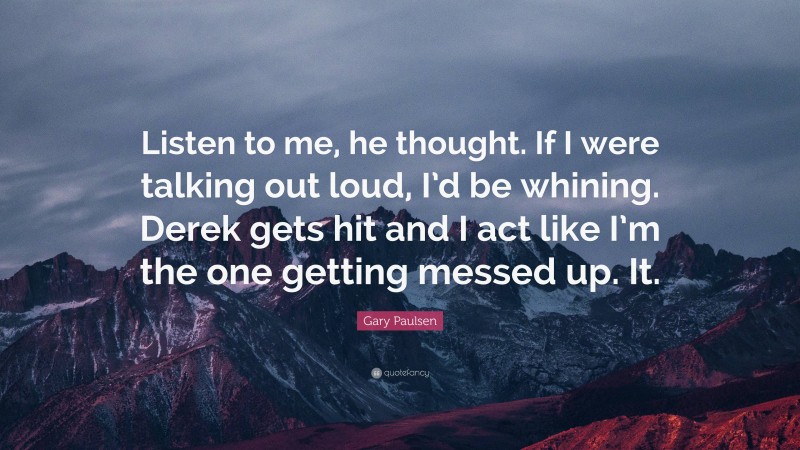 Gary Paulsen Quote: “Listen to me, he thought. If I were talking out loud, I’d be whining. Derek gets hit and I act like I’m the one getting messed up. It.”