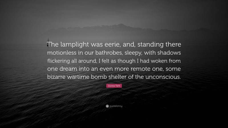 Donna Tartt Quote: “The lamplight was eerie, and, standing there motionless in our bathrobes, sleepy, with shadows flickering all around, I felt as though I had woken from one dream into an even more remote one, some bizarre wartime bomb shelter of the unconscious.”