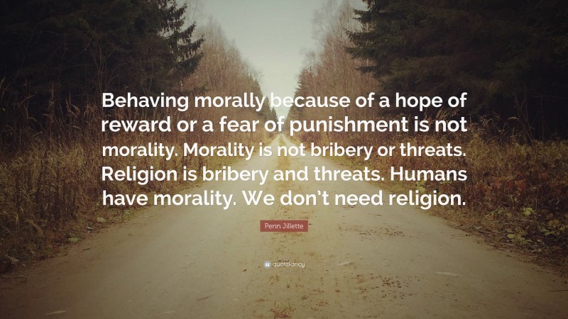 Penn Jillette Quote: “Behaving morally because of a hope of reward or a fear of punishment is not morality. Morality is not bribery or threats. Religion is bribery and threats. Humans have morality. We don’t need religion.”