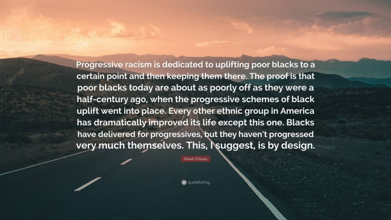 Dinesh D'Souza Quote: “Progressive racism is dedicated to uplifting poor blacks to a certain point and then keeping them there. The proof is that poor blacks today are about as poorly off as they were a half-century ago, when the progressive schemes of black uplift went into place. Every other ethnic group in America has dramatically improved its life except this one. Blacks have delivered for progressives, but they haven’t progressed very much themselves. This, I suggest, is by design.”