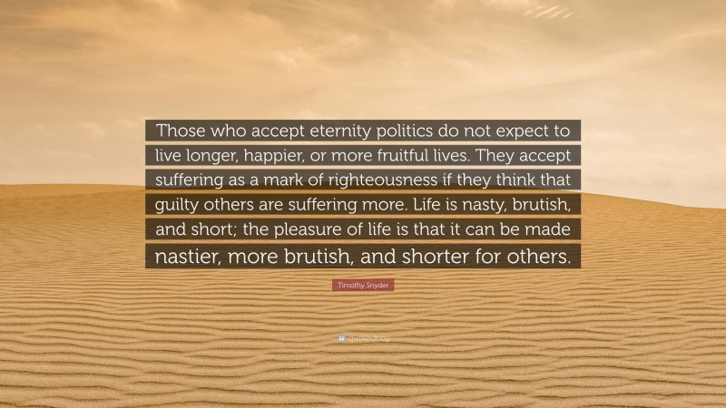 Timothy Snyder Quote: “Those who accept eternity politics do not expect to live longer, happier, or more fruitful lives. They accept suffering as a mark of righteousness if they think that guilty others are suffering more. Life is nasty, brutish, and short; the pleasure of life is that it can be made nastier, more brutish, and shorter for others.”